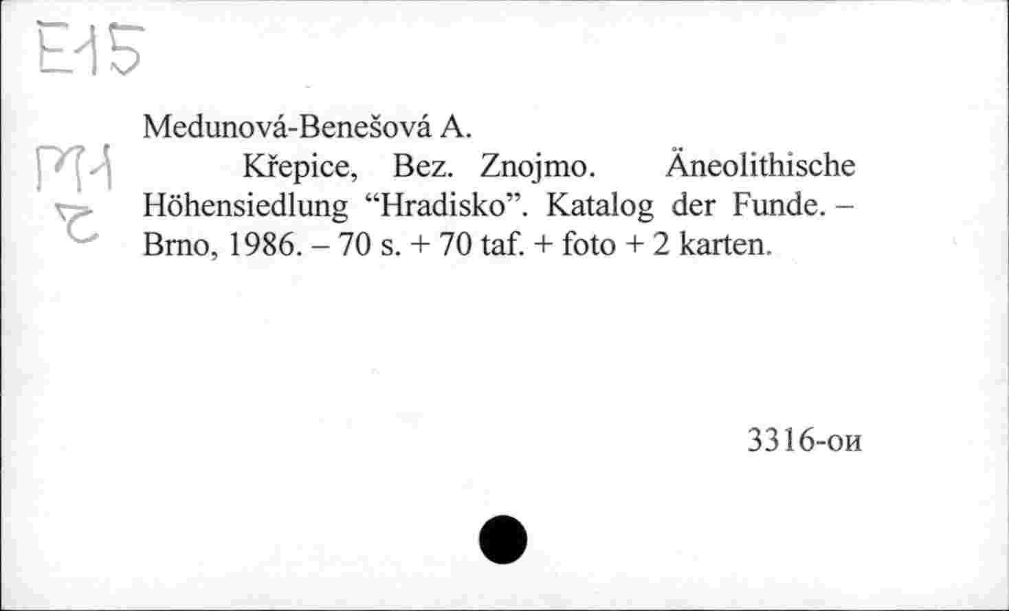 ﻿Ei 5
'Z
Medunova-Benešova А.
Kfepice, Bez. Znojmo. Äneolithische Höhensiedlung “Hradisko”. Katalog der Funde. -Brno, 1986. - 70 s. + 70 taf. + foto + 2 karten.
3316-ои